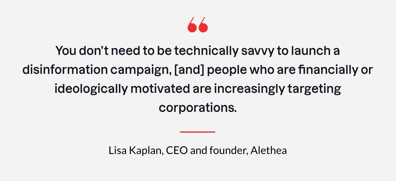 You don't need to be technically savvy to launch a disinformation campaign, [and] people who are financially or ideologically motivated are increasingly targeting corporations. - Lisa Kaplan, CEO and founder, Alethea